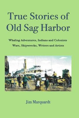 True Stories of Old Sag Harbor: Whaling Adventures, Indians and Colonists, Wars, Shipwrecks, Writers and Artists by Marquardt, Jim