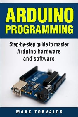 Arduino: Step-By-Step Guide to Master Arduino Hardware and Software by Torvalds, Mark