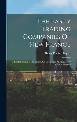 The Early Trading Companies Of New France: A Contribution To The History Of Commerce And Discovery In North America by Biggar, Henry Percival