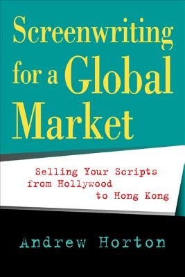 Screenwriting for a Global Market: Selling Your Scripts from Hollywood to Hong Kong by Horton, Andrew