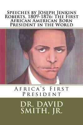 Speeches by Joseph Jenkins Roberts, 1809-1876: The First African American Born President in the World: Africa's First President by Smith Jr, David