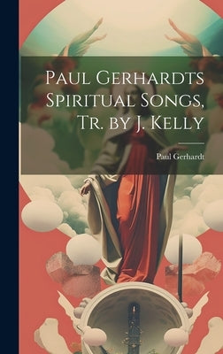 Paul Gerhardts Spiritual Songs, Tr. by J. Kelly by Gerhardt, Paul