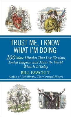 Trust Me, I Know What I'm Doing: 100 More Mistakes That Lost Elections, Ended Empires, and Made the World What It Is Today by Fawcett, Bill