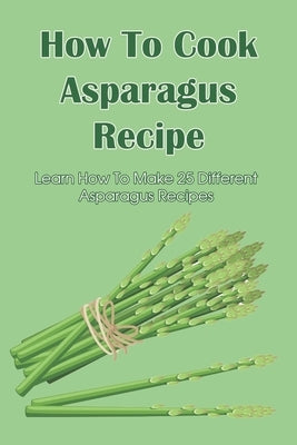 How To Cook Asparagus Recipe: Learn How To Make 25 Different Asparagus Recipes: Asparagus Recipes For Soups by Zierk, Mikel