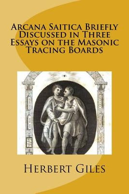 Arcana Saitica Briefly Discussed in Three Essays on the Masonic Tracing Boards: In Amorem Fratris Carissimi by Giles, Herbert Allen