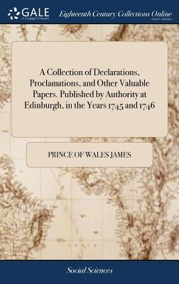 A Collection of Declarations, Proclamations, and Other Valuable Papers. Published by Authority at Edinburgh, in the Years 1745 and 1746 by James, Prince Of Wales