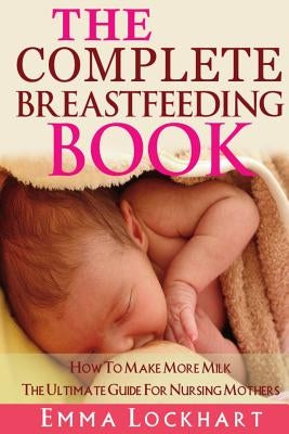 The Complete Breastfeeding Book: How To Make More Milk The Ultimate Guide For Nursing Mothers by Lockhart, Emma