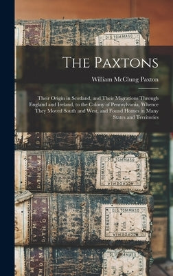 The Paxtons: Their Origin in Scotland, and Their Migrations Through England and Ireland, to the Colony of Pennsylvania, Whence They by Paxton, William McClung