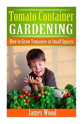 Tomato Container Gardening: How to Grow Tomatoes in Small Spaces by Wood, James