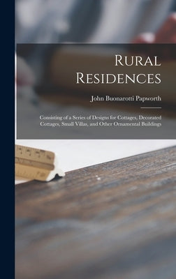 Rural Residences: Consisting of a Series of Designs for Cottages, Decorated Cottages, Small Villas, and Other Ornamental Buildings by Papworth, John Buonarotti 1775-1847