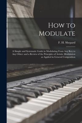 How to Modulate: a Simple and Systematic Guide in Modulating From Any Key to Any Other: and a Review of the Principles of Artistic Modu by Shepard, F. H. (Frank Hartson) 1863-