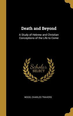 Death and Beyond: A Study of Hebrew and Christian Conceptions of the Life to Come by Travers, Wood Charles