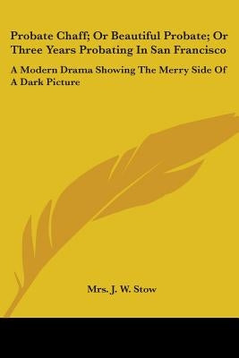 Probate Chaff; Or Beautiful Probate; Or Three Years Probating In San Francisco: A Modern Drama Showing The Merry Side Of A Dark Picture by Stow, Mrs J. W.