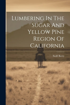 Lumbering In The Sugar And Yellow Pine Region Of California by Berry, Swift