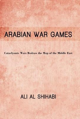 Arabian War Games: Cataclysmic Wars Redraw the Map of the Middle East by Shihabi, Ali