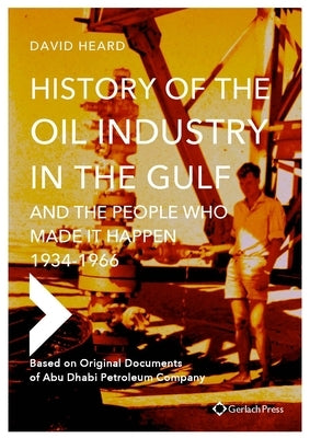 History of the Oil Industry in the Gulf and the People Who Made It Happen, 1934-1966: Based on Original Documents of Abu Dhabi Petroleum Company by Heard, David