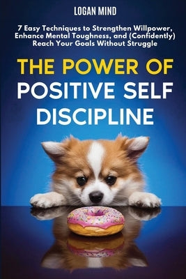 The Power of Positive Self-Discipline: 7 Easy Techniques to Strengthen Willpower, Enhance Mental Toughness, and (Confidently) Reach Your Goals Without by Mind, Logan