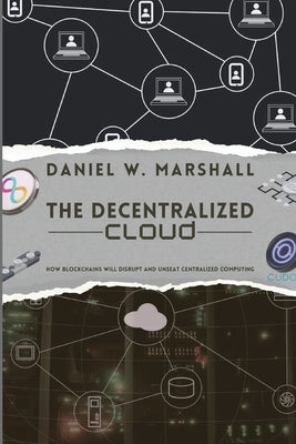 The Decentralized Cloud: How Blockchains Will Disrupt and Unseat Centralized Computing by Daniel W Marshall