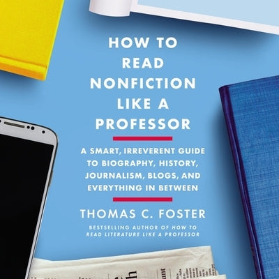 How to Read Nonfiction Like a Professor: A Smart, Irreverent Guide to Biography, History, Journalism, Blogs, and Everything in Between by Foster, Thomas C.