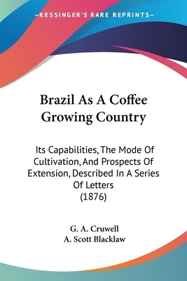 Brazil As A Coffee Growing Country: Its Capabilities, The Mode Of Cultivation, And Prospects Of Extension, Described In A Series Of Letters (1876) by Cruwell, G. A.