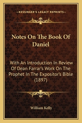 Notes On The Book Of Daniel: With An Introduction In Review Of Dean Farrar's Work On The Prophet In The Expositor's Bible (1897) by Kelly, William