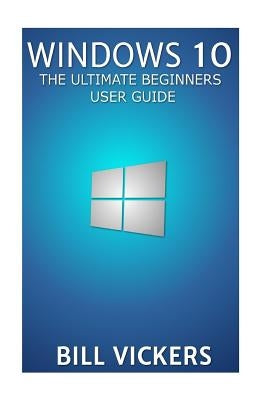 Windows 10: The Ultimate Beginners User Guide by Vickers, Bill