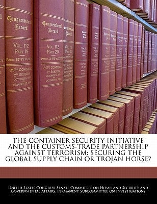 The Container Security Initiative and the Customs-Trade Partnership Against Terrorism: Securing the Global Supply Chain or Trojan Horse? by United States Congress Senate Committee