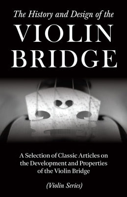 The History and Design of the Violin Bridge - A Selection of Classic Articles on the Development and Properties of the Violin Bridge (Violin Series) by Various