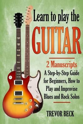 Learn to Play the Guitar: 2 Manuscripts: A step-by-step Guide for Beginners, How to Play and Improvise Blues and Rock Solos by Beck, Trevor