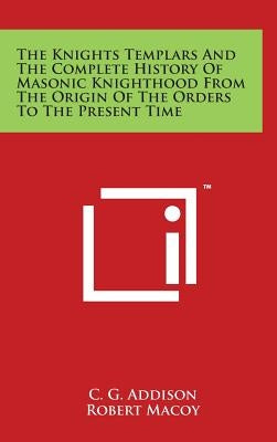 The Knights Templars And The Complete History Of Masonic Knighthood From The Origin Of The Orders To The Present Time by Addison, C. G.