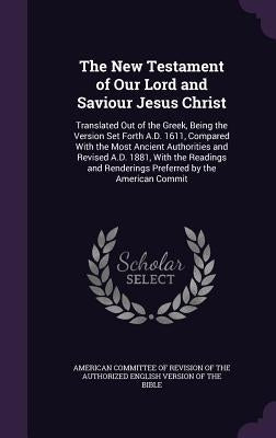 The New Testament of Our Lord and Saviour Jesus Christ: Translated Out of the Greek, Being the Version Set Forth A.D. 1611, Compared With the Most Anc by American Committee of Revision of the Au