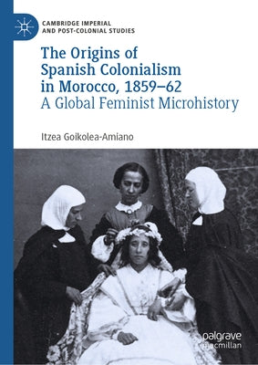 The Origins of Spanish Colonialism in Morocco, 1859-62: A Global Feminist Microhistory by Goikolea-Amiano, Itzea