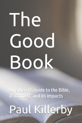 The Good Book: An atheist's guide to the Bible, its context, and its impacts by Killerby, Paul