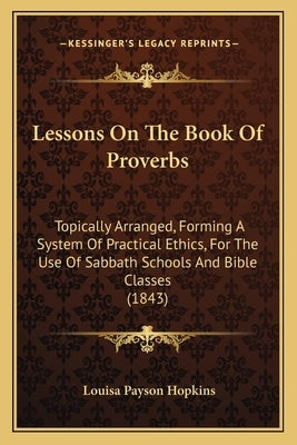 Lessons On The Book Of Proverbs: Topically Arranged, Forming A System Of Practical Ethics, For The Use Of Sabbath Schools And Bible Classes (1843) by Hopkins, Louisa Payson