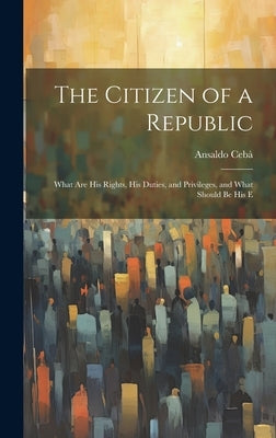 The Citizen of a Republic: What are His Rights, His Duties, and Privileges, and What Should be His E by Cebà, Ansaldo