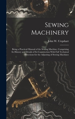 Sewing Machinery: Being a Practical Manual of the Sewing Machine, Comprising Its History and Details of Its Construction With Full Techn by Urquhart, John W.