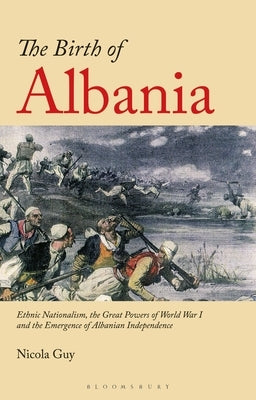 The Birth of Albania: Ethnic Nationalism, the Great Powers of World War I and the Emergence of Albanian Independence by Guy, Nicola