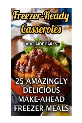 Freezer-Ready Casseroles: 25 Amazingly Delicious Make-Ahead Freezer Meals by Parks, Adelaide