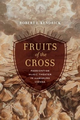 Fruits of the Cross: Passiontide Music Theater in Habsburg Vienna by Kendrick, Robert L.