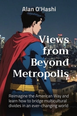 Views from Beyond Metropolis: Reimagine the American Way and learn how to bridge multicultural divides in an ever-changing world by O'Hashi, Alan