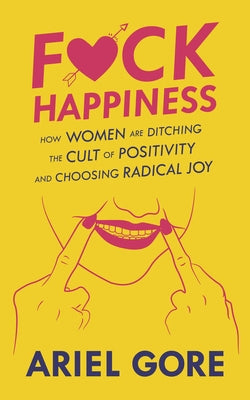 Fuck Happiness: How Women Are Ditching the Cult of Positivity and Choosing Radical Joy by Gore, Ariel