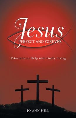 Jesus Perfect and Forever: Principles to Help with Godly Living by Hill, Jo Ann