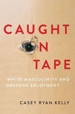 Caught on Tape: White Masculinity and Obscene Enjoyment by Kelly, Casey Ryan