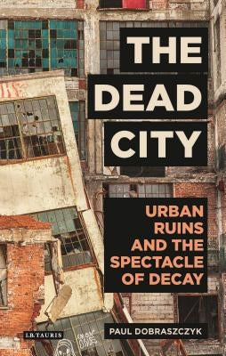 The Dead City: Urban Ruins and the Spectacle of Decay by Dobraszczyk, Paul