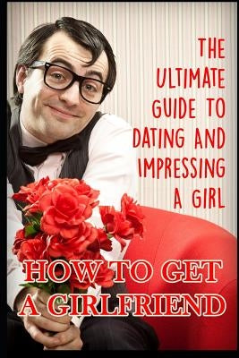 Girlfriend: The Ultimate Guide to Dating and Impressing a Girl: How to Get a Girlfriend by K, George