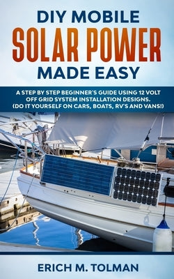 DIY Mobile Solar Power Made Easy: A Step By Step Beginner's Guide Using 12 Volt Off Grid System Installation Designs. (Do It Yourself On Cars, Boats, by Tolman, Erich M.