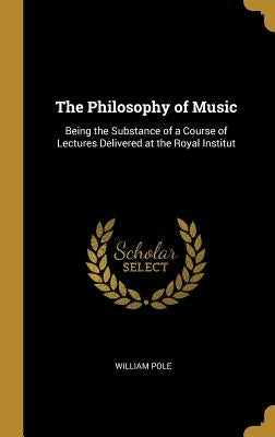 The Philosophy of Music: Being the Substance of a Course of Lectures Delivered at the Royal Institut by Pole, William