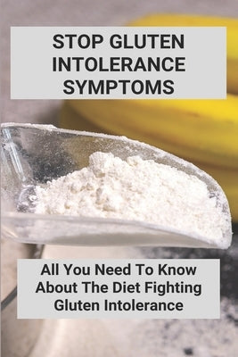 Stop Gluten Intolerance Symptoms: All You Need To Know About The Diet Fighting Gluten Intolerance: Gluten Intolerance Foods To Avoid by Zieser, Dawna