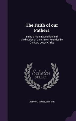 The Faith of our Fathers: Being a Plain Exposition and Vindication of the Church Founded by Our Lord Jesus Christ by Gibbons, James