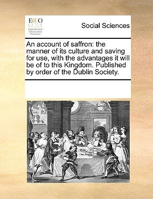 An Account of Saffron: The Manner of Its Culture and Saving for Use, with the Advantages It Will Be of to This Kingdom. Published by Order of by Multiple Contributors